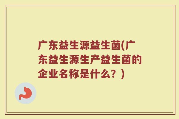 广东益生源益生菌(广东益生源生产益生菌的企业名称是什么？)