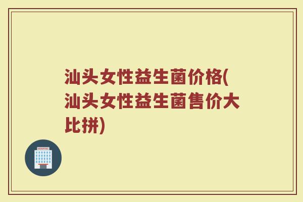 汕头女性益生菌价格(汕头女性益生菌售价大比拼)