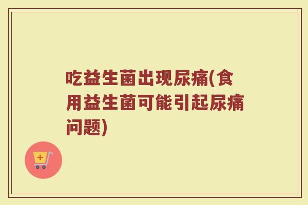 吃益生菌出现尿痛(食用益生菌可能引起尿痛问题)
