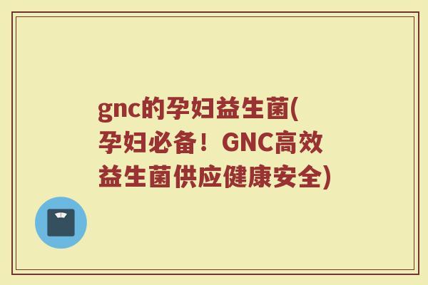gnc的孕妇益生菌(孕妇必备！GNC高效益生菌供应健康安全)