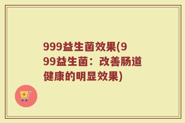 999益生菌效果(999益生菌:改善肠道健康的明显效果) 999益生菌效果(999益生菌:改善肠道健康的明显效果)