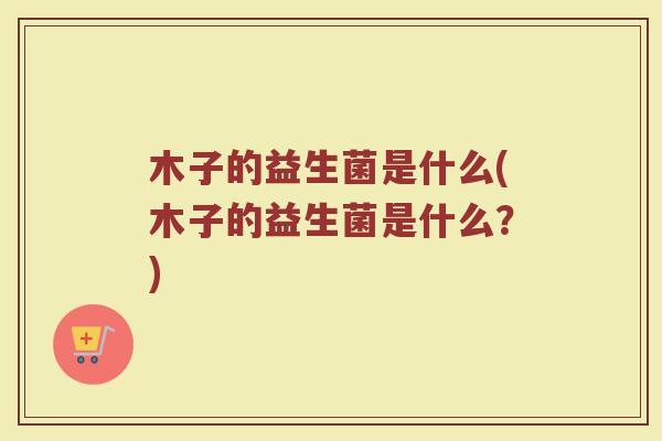 木子的益生菌是什么(木子的益生菌是什么?)