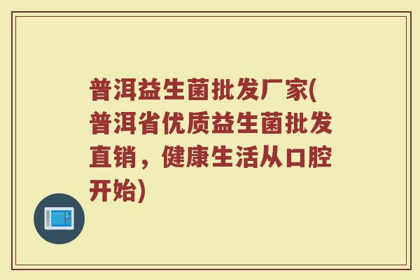 普洱益生菌批发厂家(普洱省优质益生菌批发直销，健康生活从口腔开始)