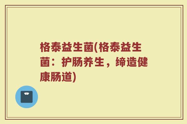 格泰益生菌(格泰益生菌：护肠养生，缔造健康肠道)