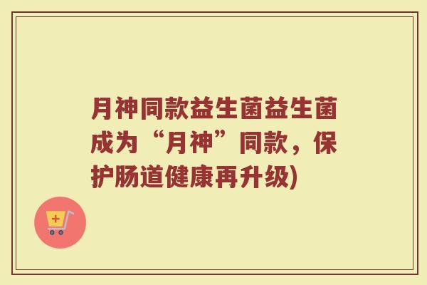 月神同款益生菌益生菌成为“月神”同款，保护肠道健康再升级)