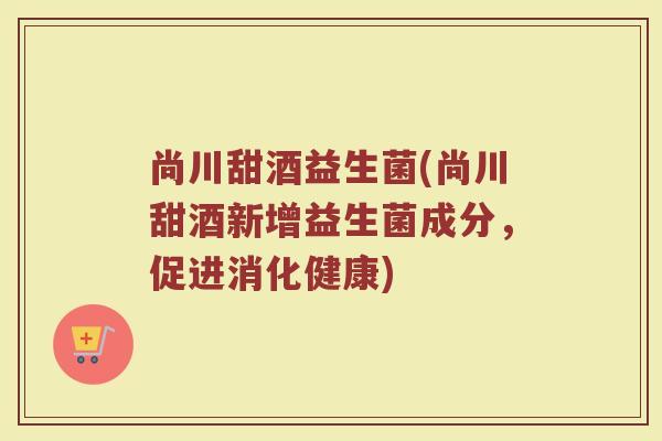 尚川甜酒益生菌(尚川甜酒新增益生菌成分，促进消化健康)