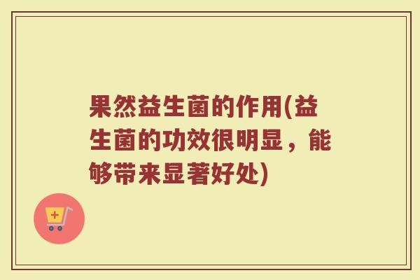 果然益生菌的作用(益生菌的功效很明显，能够带来显著好处)