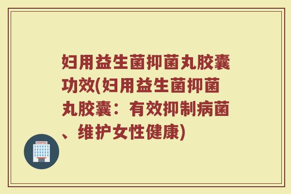 妇用益生菌抑菌丸胶囊功效(妇用益生菌抑菌丸胶囊：有效抑制病菌、维护女性健康)