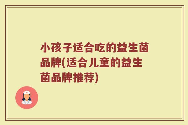小孩子适合吃的益生菌品牌(适合儿童的益生菌品牌推荐)