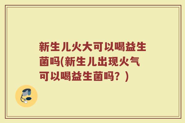 新生儿火大可以喝益生菌吗(新生儿出现火气可以喝益生菌吗？)