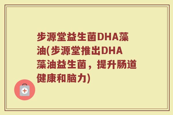 步源堂益生菌DHA藻油(步源堂推出DHA藻油益生菌,提升肠道健康和脑力) 步源堂益生菌DHA藻油(步源堂推出DHA藻油益生菌,提升肠道健康和脑力)