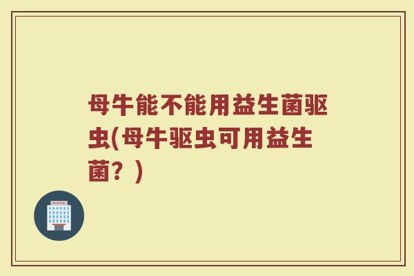母牛能不能用益生菌驱虫(母牛驱虫可用益生菌？)