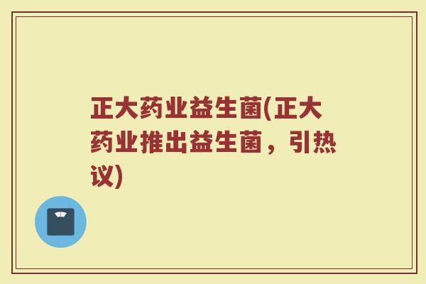 正大药业益生菌(正大药业推出益生菌，引热议)