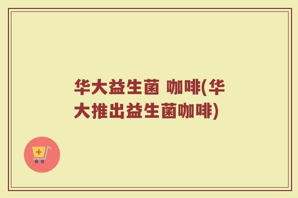 华大益生菌 咖啡(华大推出益生菌咖啡)