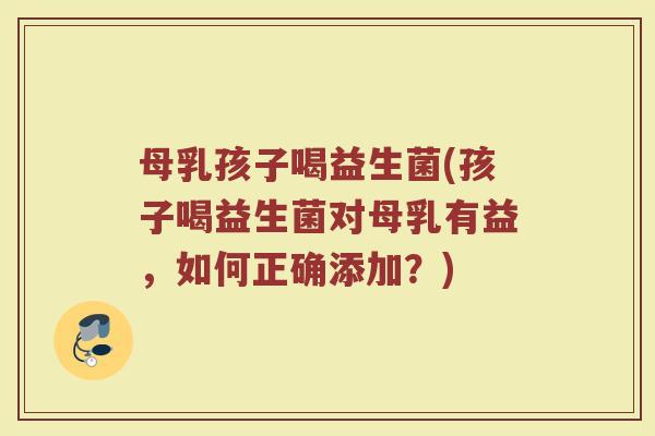 母乳孩子喝益生菌(孩子喝益生菌对母乳有益，如何正确添加？)