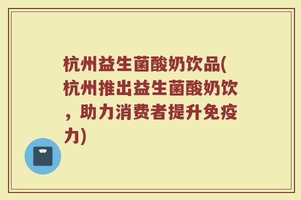 杭州益生菌酸奶饮品(杭州推出益生菌酸奶饮，助力消费者提升免疫力)