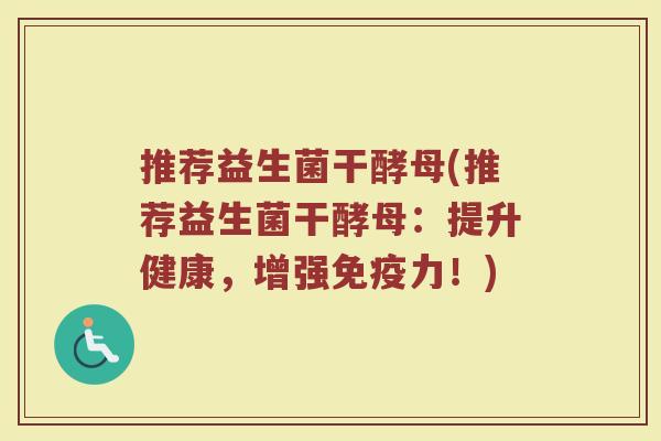推荐益生菌干酵母(推荐益生菌干酵母：提升健康，增强免疫力！)