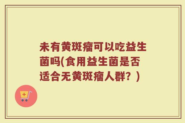 未有黄斑瘤可以吃益生菌吗(食用益生菌是否适合无黄斑瘤人群？)