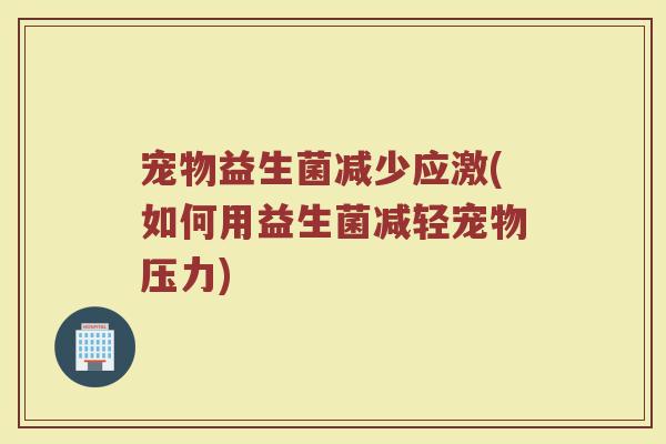 宠物益生菌减少应激(如何用益生菌减轻宠物压力)
