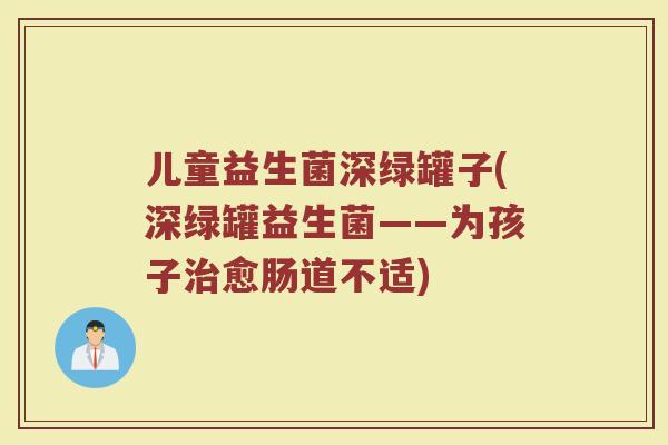 儿童益生菌深绿罐子(深绿罐益生菌——为孩子治愈肠道不适)