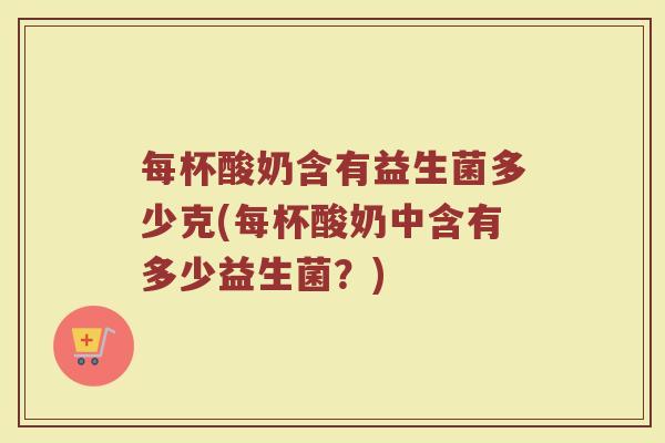 每杯酸奶含有益生菌多少克(每杯酸奶中含有多少益生菌？)