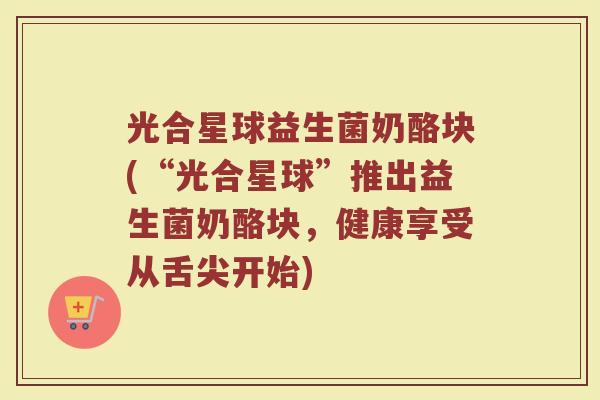 光合星球益生菌奶酪块(“光合星球”推出益生菌奶酪块，健康享受从舌尖开始)