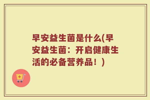 早安益生菌是什么(早安益生菌：开启健康生活的必备营养品！)