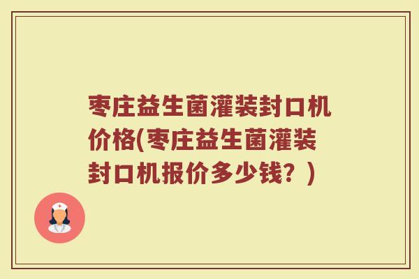 枣庄益生菌灌装封口机价格(枣庄益生菌灌装封口机报价多少钱？)