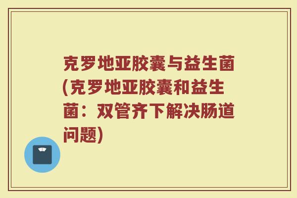 克罗地亚胶囊与益生菌(克罗地亚胶囊和益生菌：双管齐下解决肠道问题)