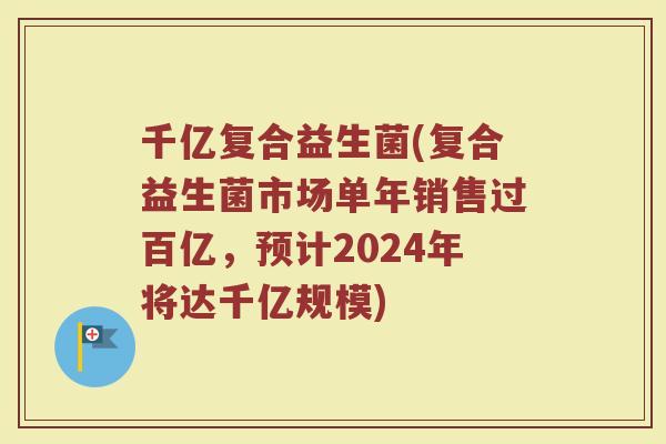 千亿复合益生菌(复合益生菌市场单年销售过百亿，预计2024年将达千亿规模)