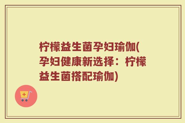 柠檬益生菌孕妇瑜伽(孕妇健康新选择：柠檬益生菌搭配瑜伽)