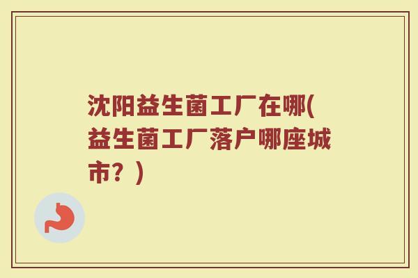 沈阳益生菌工厂在哪(益生菌工厂落户哪座城市？)
