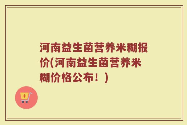 河南益生菌营养米糊报价(河南益生菌营养米糊价格公布！)