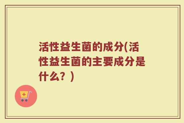 活性益生菌的成分(活性益生菌的主要成分是什么？)