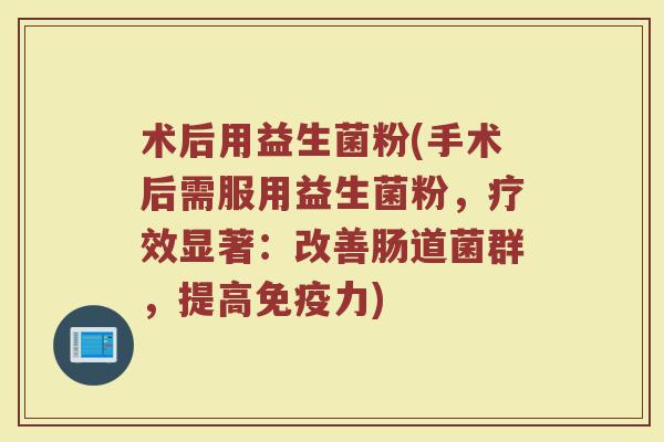 术后用益生菌粉(手术后需服用益生菌粉，疗效显著：改善肠道菌群，提高免疫力)