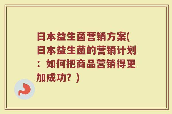 日本益生菌营销方案(日本益生菌的营销计划：如何把商品营销得更加成功？)