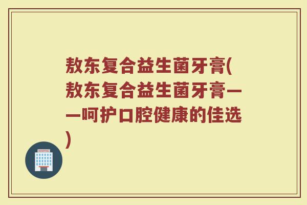 敖东复合益生菌牙膏(敖东复合益生菌牙膏——呵护口腔健康的佳选)