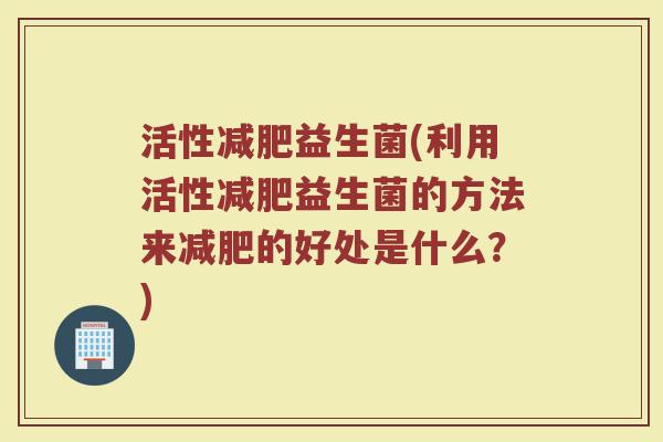 活性减肥益生菌(利用活性减肥益生菌的方法来减肥的好处是什么？)