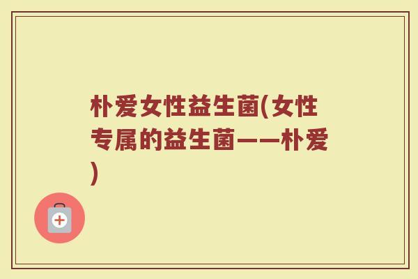朴爱女性益生菌(女性专属的益生菌——朴爱)