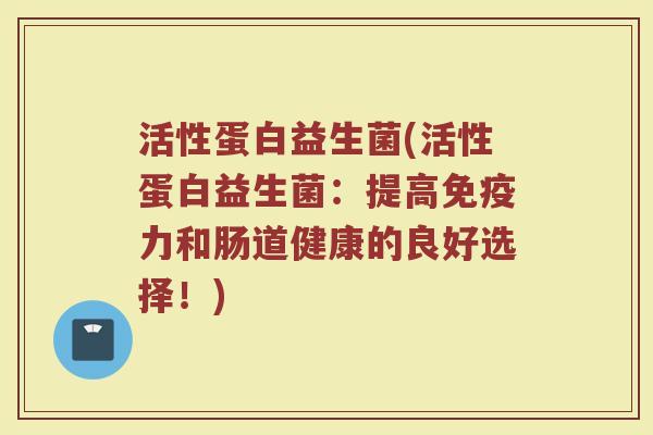 活性蛋白益生菌(活性蛋白益生菌:提高免疫力和肠道健康的良好选择!)