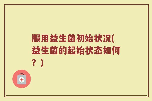 服用益生菌初始状况(益生菌的起始状态如何？)