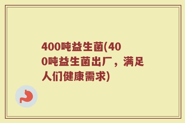 400吨益生菌(400吨益生菌出厂，满足人们健康需求)