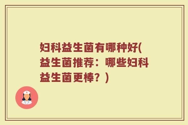 妇科益生菌有哪种好(益生菌推荐：哪些妇科益生菌更棒？)