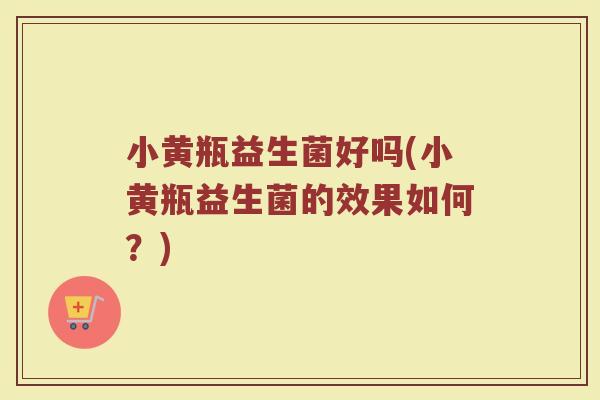 小黄瓶益生菌好吗(小黄瓶益生菌的效果如何？)