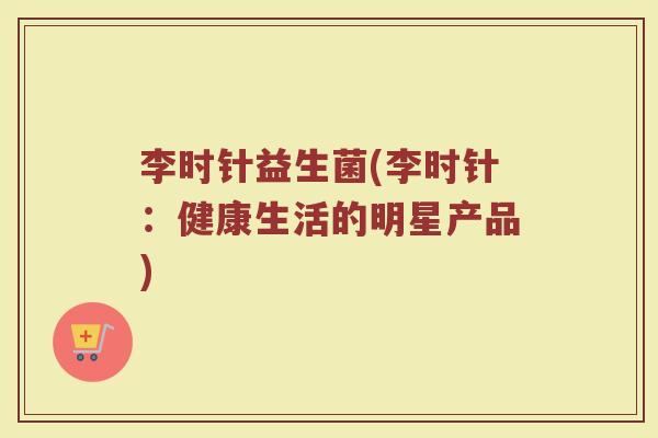 李时针益生菌(李时针:健康生活的明星产品)
