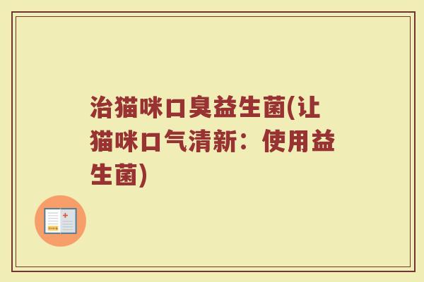 猫咪益生菌(让猫咪口气清新:使用益生菌) 猫咪益生菌(让猫咪口气清新:使用益生菌)