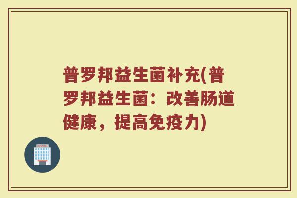 普罗邦益生菌补充(普罗邦益生菌:改善肠道健康,提高力) 普罗邦益生菌补充(普罗邦益生菌:改善肠道健康,提高力)