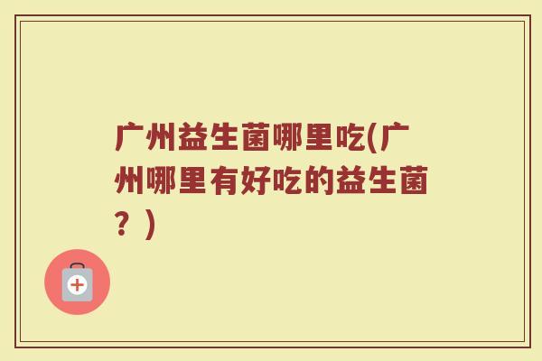 广州益生菌哪里吃(广州哪里有好吃的益生菌？)