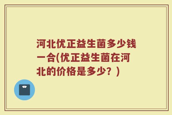 河北优正益生菌多少钱一合(优正益生菌在河北的价格是多少?) 河北优正益生菌多少钱一合(优正益生菌在河北的价格是多少?)