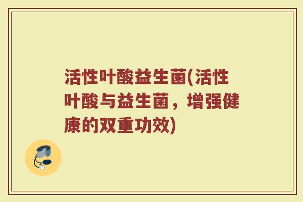 活性叶酸益生菌(活性叶酸与益生菌，增强健康的双重功效)